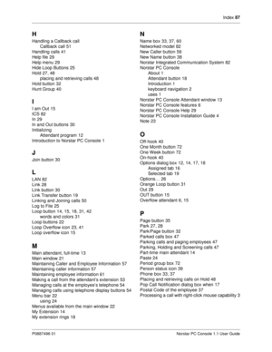 Page 93Index 87
P0887496 01 Norstar PC Console 1.1 User Guide
H
Handling a Callback call
Callback call
51
Handling calls
41
Help file
29
Help menu
29
Hide Loop Buttons
25
Hold
27, 48
placing and retrieving calls
48
Hold button
32
Hunt Group
40
I
I am Out15
ICS
82
In
29
In and Out buttons
30
Initializing
Attendant program
12
Introduction to Norstar PC Console
1
J
Join button30
L
LAN82
Link
28
Link button
30
Link Transfer button
19
Linking and Joining calls
50
Log to File
25
Loop button
14,...