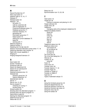 Page 9488
 Index
Norstar PC Console 1.1 User Guide P0887496 01
R
Record Number box37
Red Loop button
31
Redirect calls to
15, 16, 17
Release
27
Release button
32
Reports
7, 25
All button
73
calls by customers
69
calls to employees
70
Customer/Employee button
73
Database group box
71
extension directory
70
generating
69
Information group box
71
Select button
73
setting the current database
75
types
69
working with
71
Reports program
6
Reports window
71
Resetting the Full tab view
64
Restore...