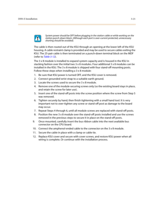 Page 102DHS-E Installation3-21
The cable is then routed out of the KSU through an opening at the lower left of the KSU 
housing. A cable restraint clamp is provided and may be used to secure cables exiting the 
KSU. The 25-pair cable is then terminated on a punch-down terminal block on the MDF 
(refer to Table 3-12). 
The 3 x 8 module is installed to expand system capacity and is housed in the KSU in 
stacking fashion over the initial two 3 x 8 modules. Four additional 3 x 8 modules can be 
installed in the KSU....