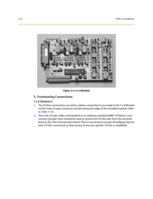 Page 1033-22DHS-E Installation
Figure 3-5: 3 x 8 Module
5. Terminating Connections
3 x 8 Module(s)
1. The CO line connections (as well as station connections) are made to the 3 x 8 Module 
via the male 25-pair connector located along the edge of the installed module (refer 
to Table 3-12
).
2. Once the 25-pair cable is terminated on an industry standard 66M1-50 block, cross-
connect (jumper wire) should be used to extend the CO line pair from the terminal 
block to the Telco Demarcation block. Plan to use at...