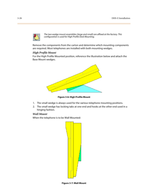 Page 1073-26DHS-E Installation
Remove the components from the carton and determine which mounting components 
are required. Most telephones are installed with both mounting wedges. 
High Profile Mount 
For the High Profile Mounted position, reference the illustration below and attach the 
Base Mount wedges.
Figure 3-6: High Profile Mount
1. The small wedge is always used for the various telephone mounting positions. 
2. The small wedge has locking tabs at one end and hooks at the other end used in a 
hinging...