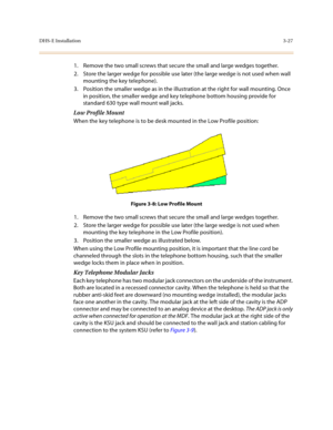 Page 108DHS-E Installation3-27
1. Remove the two small screws that secure the small and large wedges together.
2. Store the larger wedge for possible use later (the large wedge is not used when wall 
mounting the key telephone).
3. Position the smaller wedge as in the illustration at the right for wall mounting. Once 
in position, the smaller wedge and key telephone bottom housing provide for 
standard 630 type wall mount wall jacks.
Low Profile Mount 
When the key telephone is to be desk mounted in the Low...