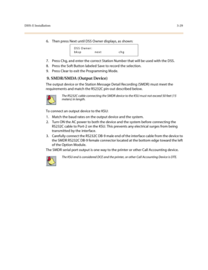 Page 110DHS-E Installation3-29
6. Then press Next until DSS Owner displays, as shown:
7. Press Chg, and enter the correct Station Number that will be used with the DSS.
8. Press the Soft Button labeled Save to record the selection.
9. Press Clear to exit the Programming Mode.
 9. SMDR/SMDA (Output Device)
The output device or the Station Message Detail Recording (SMDR) must meet the 
requirements and match the RS232C pin-out described below.
To connect an output device to the KSU:
1. Match the baud rates on the...