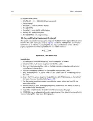 Page 1133-32DHS-E Installation
At any executive station:
1. [FEAT ] + [#] + [
*] + [000000] (default password)
2. Press [SHOW ]
3. Press [NEXT ] until RESOURCE displays
4. Press [SHOW ]
5. Press [NEXT ] until RMT X RATE displays
6. Press [CHG] until 1200displays
7. Press [CLEAR] to exit programming.
 12. External Paging Equipment (Optional)
The system provides a one way paging output at the KSU from the Option Module when 
installed. An 1/8in. phono jack (refer to Figure 3-11) labeled J3 EXT PAGE is provided for...