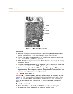 Page 114DHS-E Installation3-33
Figure 3-12: Motherboard Components
Conditions
†If the one-way paging equipment requires DTMF signaling from the key telephone, 
then an unused CO Line should be dedicated for proper page interface.
†For Talk-back Paging or Multi-zone External Paging, the manufacturer recommends 
using a vacant CO line port for best operation.
†A 600 ohm interface is provided on every CO line; therefore, any available CO line may 
be used for paging. 
†Since all CO line dialing is subject to toll...