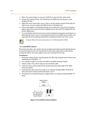 Page 1153-34DHS-E Installation
3. When the system begins to ring, press [HOLD] to place the first call on hold.
4. Answer the ringing CO line. You should hear the MOH from the previous (now 
holding) CO line.
5. Adjust the music level at the source. That is, use the volume control of the radio (or 
other music source) to adjust the MOH level to a desirable level.
6. If the music begins to sound distorted do not increase the source level any further. 
Rather, adjust the source level down slightly and use the trim...