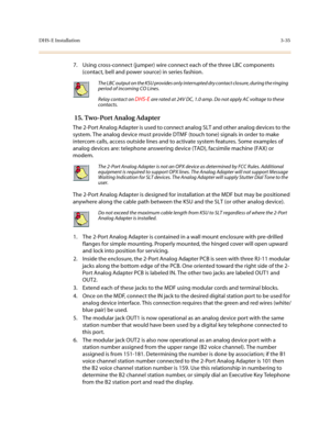 Page 116DHS-E Installation3-35
7. Using cross-connect (jumper) wire connect each of the three LBC components 
(contact, bell and power source) in series fashion.
 15. Two-Port Analog Adapter
The 2-Port Analog Adapter is used to connect analog SLT and other analog devices to the 
system. The analog device must provide DTMF (touch tone) signals in order to make 
intercom calls, access outside lines and to activate system features. Some examples of 
analog devices are: telephone answering device (TAD), facsimile...