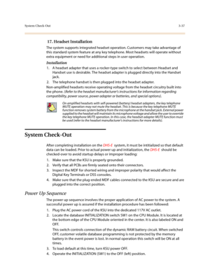 Page 118System Check-Out3-37
 17. Headset Installation
The system supports integrated headset operation. Customers may take advantage of 
this standard system feature at any key telephone. Most headsets will operate without 
extra equipment or need for additional steps in user operation.
Installation
1. A headset adapter that uses a rocker-type switch to select between Headset and 
Handset use is desirable. The headset adapter is plugged directly into the Handset 
jack. 
2. The telephone handset is then plugged...