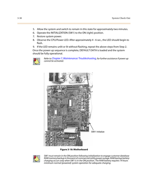 Page 1193-38System Check-Out
5. Allow the system and switch to remain in this state for approximately two minutes.
6. Operate the INITIALIZATION (SW1) to the ON (right) position.
7. Restore system power.
8. Observe the CPU/Power LED. After approximately 4 - 6 sec., the LED should begin to 
flash.
9. If the LED remains unlit or lit without flashing, repeat the above steps from Step 2.
Once the power up sequence is complete, DEFAULT DATA is loaded and the system 
should be fully operational. 
Figure 3-18:...