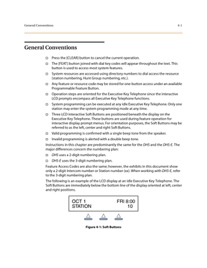 Page 122General Conventions4-1
General Conventions
†Press the [CLEAR] button to cancel the current operation.
†The [FEAT ] button joined with dial key codes will appear throughout the text. This 
button is used to access most system features.
†System resources are accessed using directory numbers to dial access the resource 
(station numbering, Hunt Group numbering, etc.).
†Any feature or resource code may be stored for one-button access under an available 
Programmable Feature Button.
†Operation steps are...