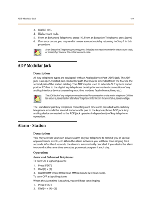 Page 130ADP Modular Jack4-9
3. Dial [7] +[1].
4. Dial account code.
5. From an Enhanced Telephone, press [✳]. From an Executive Telephone, press [save].
6. If an error occurs, you may re-dial a new account code by returning to Step 1 in this 
procedure.
ADP Modular Jack
Description
All key telephone types are equipped with an Analog Device Port (ADP) jack. The ADP 
jack is an open, twisted-pair conductor path that may be extended from the KSU via the 
second pair of the station cabling. The ADP may be used to...