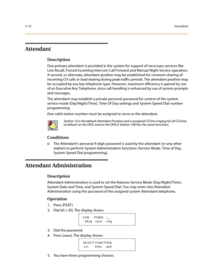 Page 1334-12Attendant
Attendant
Description
One primary attendant is provided in the system for support of necessary services like 
Line Recall, Forced Incoming Intercom Call Forward and Manual Night Service operation. 
A second, or alternate, attendant position may be established for common sharing of 
incoming CO calls or load sharing during peak traffic periods. The attendant position may 
be occupied by any key telephone type. However, maximum efficiency is gained by use 
of an Executive Key Telephone, since...