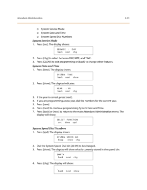 Page 134Attendant Administration4-13
†System Service Mode
†System Date and Time
†System Speed Dial Numbers
System Service Mode
1. Press [svc]. The display shows:
2. Press [chg] to select between DAY, NITE, and TIME.
3. Press [CLEAR] to exit programming or [back] to change other features.
System Date and Time
1. Press [time]. The display shows:
2. Press [show]. The display indicates:
3. If the year is correct, press [next].
4. If you are programming a new year, dial the numbers for the current year.
5. Press...