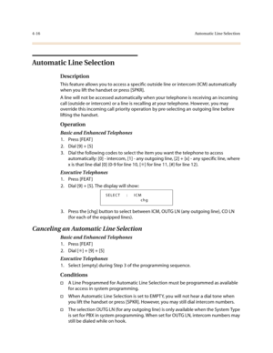 Page 1374-16Automatic Line Selection
Automatic Line Selection
Description
This feature allows you to access a specific outside line or intercom (ICM) automatically 
when you lift the handset or press [SPKR].
A line will not be accessed automatically when your telephone is receiving an incoming 
call (outside or intercom) or a line is recalling at your telephone. However, you may 
override this incoming call priority operation by pre-selecting an outgoing line before 
lifting the handset.
Operation 
Basic and...