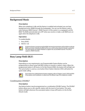 Page 138Background Music4-17
Background Music
Description
When your telephone is idle and the feature is enabled and activated, you can hear 
background music (BGM) through the loudspeaker. You can use the feature code to 
select between BGM Channel 1, BGM Channel 2 (if the system is so equipped), and No 
BGM. The BGM automatically turns OFF when you receive or make a call. BGM turns on 
again when the telephone is idle.
Operation
To enable/disable:
1. Press [FEAT ]
2. Dial [5] + [2] 
Busy Lamp Field (BLF)...