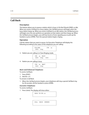 Page 1394-18Call Back
Call Back
Description
This feature allows you to queue a station which is busy, in Do Not Disturb (DND), or idle. 
When you send a Call Back to a busy station, the Call Back process will begin when the 
busy station hangs up. When you send a Call Back to an idle station, the Call Back process 
will begin once the user performs an operation at that station and then hangs up. When 
the Call Back process begins, you will hear bursts of tone signaling you to pick up the 
handset or press...