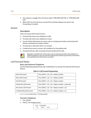 Page 1414-20Call Forward
3. The setting is a toggle; the LCD shows either “FWD MSG DSP ON” or “FDW MSG DSP 
OFF.”
4. When OFF, the LCD will show normal Time and Date display even when Call 
Forwarding is invoked.
Station
Description
There are many Call Forward choices: 
†Forward calls when your telephone is idle. 
†Forward calls when your telephone is busy.
†Use the Follow Me feature to receive calls at a temporary location and activate the 
feature remotely from another station. 
†Forward your calls when there...