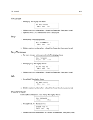 Page 142Call Forward4-21
No Answer
1. Press [na]. The display will show:
2. Dial the station number where calls will be forwarded, then press [save].
3. Optional: Press CHG until desired value is displayed.
Busy
1. Press [busy]. The display shows:
2. Dial the station number where calls will be forwarded, then press [save].
Busy/No Answer
1. For more forward options press [next]. The display shows:
2. Press [bsy/na]. The display shows:
3. Dial the station number where calls will be forwarded, then press [save]....