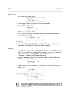 Page 1434-22Call Forward
Follow Me
1. Press [follow]. The display shows::
2. Dial the station number from which calls are to be forwarded.
3. Press [save]. The display shows:
4. Dial the password for that station.
5. Press [save]. The display will momentarily display the following message while 
confirmation tone is heard.
Conditions
†If the station identified is in Do Not Disturb, Follow Me Call Forward will not be 
allowed and the message STATION XX DND will be displayed.
Cancel
1. Any call forward mode can be...