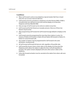 Page 144Call Forward4-23
Conditions
†When Call Forward is active at any telephone, Special (stutter) Dial Tone is heard 
when the user accesses intercom dial tone.
†Call Forward cannot be activated at a telephone in Do Not Disturb (DND). If DND is 
currently active, you will hear an error tone and the display on an Executive 
Telephone will show RELEASE DND.
†Only one type of Call Forward can be active at a station at any time.
†Call Forward and Do Not Disturb are mutually exclusive. Only one of these two...