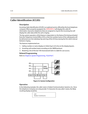 Page 1454-24Caller Identification (ICLID)
Caller Identification (ICLID)
Description
Incoming Caller Identification (ICLID) is an optional service offered by the local telephone 
company. When properly equipped, the DHS/DHS-E will display this caller ID 
information. Executive telephones that are assigned to ring for this incoming line will 
display the caller data while the call is ringing.
The key system operation of this feature is dependent on the feature first being activated 
from the Telephone Central...