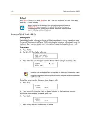 Page 1494-28Caller Identification (ICLID)
Default
The DHS CO Lines (1-12), and DHS-E CO Lines (700-717) are set for (0)—not associated 
with an ICLID Port number.
Answered Call Table 
Description
Caller Identification information for up to 200 answered calls is stored in a system-wide 
Answered/Unanswered Call Table. While reviewing the answered calls, you will have the 
option to dial a number, obtain more information for a particular call, or delete a call.
Operation
1. Press [FEAT ].
2. Dial [#] + [9]. The...