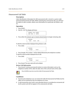 Page 150Caller Identification (ICLID)4-29
Unanswered Call Table
Description
Caller Identification information for 200 unanswered calls is stored in a system-wide 
Unanswered/Answered Call Table. While reviewing the unanswered calls, you will have 
the option to dial a number, obtain more information for a particular call, delete a call, 
etc.
Operation
1. Press [FEAT ].
2. Dial [#] + [9]. The display will show: 
3. Press either the [volume up] or [volume down] button to begin reviewing calls.
To dial the...