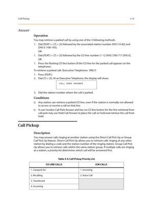 Page 152Call Pickup4-31
Answer
Operation
You may retrieve a parked call by using one of the 3 following methods:
1. Dial [FEAT ] + [7] + [3] followed by the associated station number DHS (10-82) and 
DHS-E (100-195),
OR
1. Dial [FEAT ] + [7] + [3] followed by the CO line number (1-12 DHS) (700-717 DHS-E),
OR
1. Press the flashing CO line button (if the CO line for the parked call appears on the 
telephone).
To retrieve a parked call: (Executive Telephones  ONLY)
1. Press [FEAT ].
2. Dial [7] + [3]. At an...