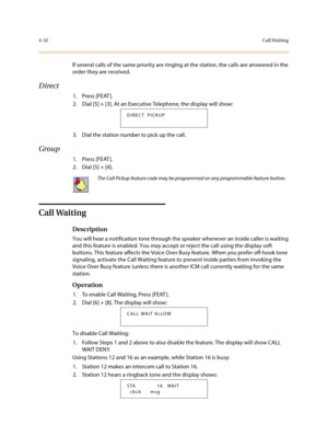 Page 1534-32Call Waiting
If several calls of the same priority are ringing at the station, the calls are answered in the 
order they are received.
Direct
1. Press [FEAT ].
2. Dial [5] + [3]. At an Executive Telephone, the display will show:
3. Dial the station number to pick up the call.
Group
1. Press [FEAT ].
2. Dial [5] + [4]. 
Call Waiting
Description
You will hear a notification tone through the speaker whenever an inside caller is waiting 
and this feature is enabled. You may accept or reject the call...