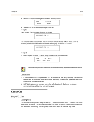 Page 154Camp On4-33
3. Station 16 hears one ring tone and the display shows:
4. Station 16 can either reply or reject the call:
To reply:
Press [reply]. The display at Station 16 shows:
The original call at Station 16 is placed on Hold automatically if Auto Hold Allow is 
enabled, or disconnected if not enabled. The display at Station 12 shows:
To reject:
1. Press [reject]. Station 12 hears busy tone and the display shows:
Conditions
†If a feature button is programmed for Call Wait Allow, the programming status...