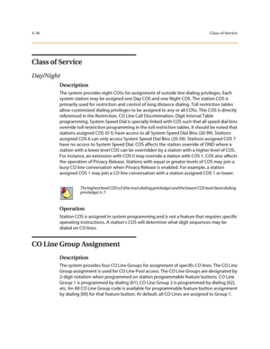 Page 1574-36Class of Service
Class of Service
Day/Night
Description
The system provides eight COSs for assignment of outside line dialing privileges. Each 
system station may be assigned one Day COS and one Night COS. The station COS is 
primarily used for restriction and control of long distance dialing. Toll restriction tables 
allow customized dialing privileges to be assigned to any or all COSs. This COS is directly 
referenced in the Restriction, CO Line Call Discrimination, Digit Interval Table...