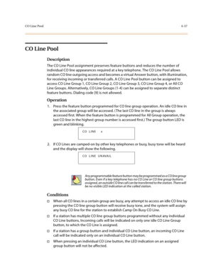 Page 158CO Line Pool4-37
CO Line Pool
Description
The CO Line Pool assignment preserves feature buttons and reduces the number of 
individual CO line appearances required at a key telephone. The CO Line Pool allows 
random CO line outgoing access and becomes a virtual Answer button, with illumination, 
for receiving incoming or transferred calls. A CO Line Pool button can be assigned to 
access CO Line Group 1, CO Line Group 2, CO Line Group 3, CO Line Group 4, or All CO 
Line Groups. Alternatively, CO Line...