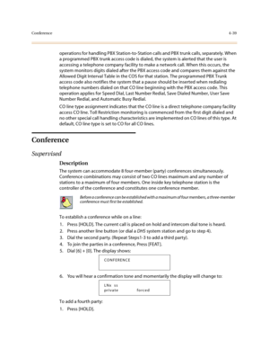 Page 160Conference4-39
operations for handling PBX Station-to-Station calls and PBX trunk calls, separately. When 
a programmed PBX trunk access code is dialed, the system is alerted that the user is 
accessing a telephone company facility to make a network call. When this occurs, the 
system monitors digits dialed after the PBX access code and compares them against the 
Allowed Digit Interval Table in the COS for that station. The programmed PBX Trunk 
access code also notifies the system that a pause should be...