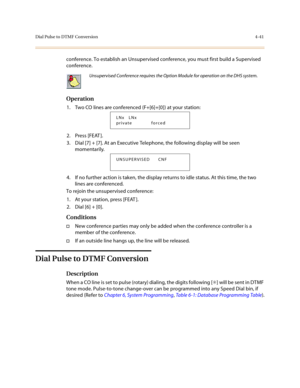 Page 162Dial Pulse to DTMF Conversion4-41
conference. To establish an Unsupervised conference, you must first build a Supervised 
conference. 
Operation
1. Two CO lines are conferenced (F+[6]+[0]) at your station:
2. Press [FEAT ].
3. Dial [7] + [7]. At an Executive Telephone, the following display will be seen 
momentarily.
4. If no further action is taken, the display returns to idle status. At this time, the two 
lines are conferenced.
To rejoin the unsupervised conference:
1. At your station, press [FEAT ]....