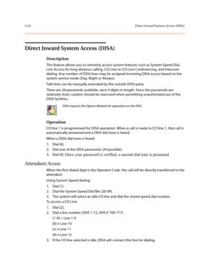 Page 1634-42Direct Inward System Access (DISA)
Direct Inward System Access (DISA)
Description
This feature allows you to remotely access system features such as System Speed Dial, 
Line Access for long distance calling, CO Line-to-CO Line Conferencing, and Intercom 
dialing. Any number of DISA lines may be assigned incoming DISA access based on the 
system service mode (Day, Night or Always). 
Talk time can be manually extended by the outside DISA party.
There are 24 passwords available, each 4 digits in length....