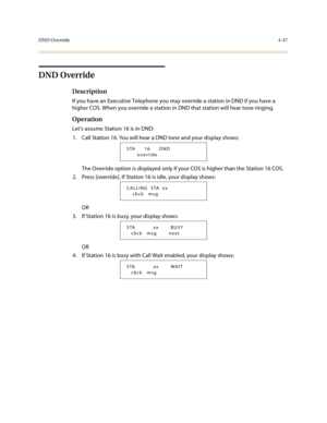 Page 168DND Override4-47
DND Override
Description
If you have an Executive Telephone you may override a station in DND if you have a 
higher COS. When you override a station in DND that station will hear tone ringing.
Operation
Let’s assume Station 16 is in DND:
1. Call Station 16. You will hear a DND tone and your display shows:
The Override option is displayed only if your COS is higher than the Station 16 COS.
2. Press [override]. If Station 16 is idle, your display shows:
OR
3. If Station 16 is busy, your...