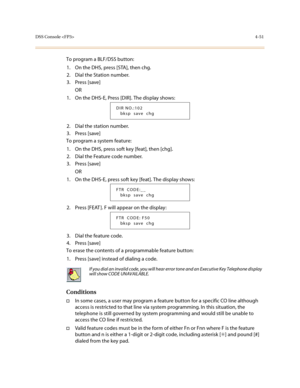 Page 172DSS Console 4-51
To program a BLF/DSS button:
1. On the DHS, press [STA], then chg.
2. Dial the Station number.
3. Press [save]
OR
1. On the DHS-E, Press [DIR]. The display shows:
2. Dial the station number.
3. Press [save]
To program a system feature:
1. On the DHS, press soft key [feat], then [chg].
2. Dial the Feature code number.
3. Press [save]
OR
1. On the DHS-E, press soft key [feat]. The display shows:
2. Press [FEAT ]. F will appear on the display:
3. Dial the feature code.
4. Press [save]
To...