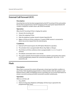 Page 174External Call Forward (ECF)4-53
External Call Forward (ECF)
Description
Assuming that one line has been programmed as the ECF Incoming CO line and another 
line has been programmed as the ECF Outgoing CO line and System Speed Dial bin 99 
contains a telephone number where calls will be forwarded:
Operation
When the ECF Incoming CO line is ringing, the system:
†Answers the incoming call.
†Seizes the outgoing CO line.
†Dials the telephone number stored in System Speed bin 99.
†Makes a CO line-to-CO line...