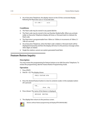 Page 1754-54Fe ature Bu tton  In quir y
3. At an Executive Telephone, the display returns to the CO line connected display 
following the flash time-out or 10 seconds later.
Conditions
†The Flash code may be stored in any speed dial bin.
†The Flash code may be stored in the Last Number Redial buffer. When you activate 
redial, an Executive Telephone display will show a / (forward slash) to indicate the 
Flash code. 
†The Flash time is programmable from 100ms to 1500ms in increments of 100ms (1/
10th of a...