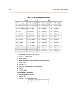 Page 1774-56Feature Button Programming
To program a CO button: (DHS-E only)
1. Dial [1] + line number.
2. Press [HOLD]
To erase the contents of a programmable feature button:
1. Press [FEAT ]
2. Dial [#] + [3]
3. Press the Programmable Feature Button.
4. Dial [0]
5. Press [HOLD]
Executive Key Telephones
To program a feature button:
1. Press [FEAT ]
2. Dial [#] + [3]. The display shows:
Table 4-6: CO Line Feature Button Codes
DHS DHS-E
00 =Any Group 02 = CO Line Grp 2 200 = CO Line Grp 1 202 = CO Line Grp 3
01 =...