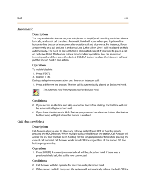 Page 184Hold4-63
Automatic
Description
You may enable this feature on your telephone to simplify call handling, avoid accidental 
lost calls, and assist call transfers. Automatic Hold will occur when you skip from line 
button to line button or intercom call to outside call and vice-versa. For instance, if you 
are currently on a call on Line 1 and press Line 2, the call on Line 1 will be placed on Hold 
automatically. The need to press [HOLD] is eliminated, except if you want to place a call 
on Exclusive Hold....