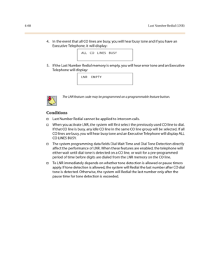Page 1894-68Last Number Redial (LNR)
4. In the event that all CO lines are busy, you will hear busy tone and if you have an 
Executive Telephone, it will display:
5. If the Last Number Redial memory is empty, you will hear error tone and an Executive 
Telephone will display:
Conditions
†Last Number Redial cannot be applied to intercom calls.
†When you activate LNR, the system will first select the previously used CO line to dial. 
If that CO line is busy, any idle CO line in the same CO line group will be...