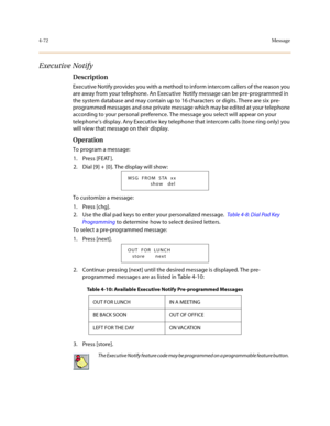 Page 1934-72Message
Executive Notify
Description
Executive Notify provides you with a method to inform intercom callers of the reason you 
are away from your telephone. An Executive Notify message can be pre-programmed in 
the system database and may contain up to 16 characters or digits. There are six pre-
programmed messages and one private message which may be edited at your telephone 
according to your personal preference. The message you select will appear on your 
telephone’s display. Any Executive key...