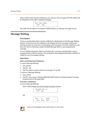 Page 194Message Waiting4-73
When another Executive Key Telephone user calls you, the message OUT FOR LUNCH will 
be displayed on the caller’s telephone display:.
The caller has the option of using the Call Back feature or leaving a message for you.
Message Waiting
Description
A busy or unattended station may be notified of a call attempt via the Message Waiting 
feature. At the Executive Key telephone, the display will show messages waiting and 
provide prompts to assist you in responding to the messages....