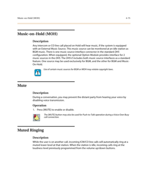 Page 196Music-on-Hold (MOH)4-75
Music-on-Hold (MOH)
Description
Any intercom or CO line call placed on Hold will hear music, if the system is equipped 
with an External Music Source. This music source can be monitored at an idle station as 
BGM music. There is one music source interface connector in the standard DHS 
configuration. When equipped, the optional Option Module provides interface for 2 
music sources in the DHS. The DHS-E includes both music source interfaces as a standard 
feature. One source may be...