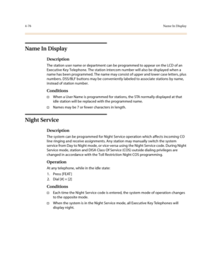 Page 1974-76Na me In Dis p lay
Name In Display
Description
The station user name or department can be programmed to appear on the LCD of an 
Executive Key Telephone. The station intercom number will also be displayed when a 
name has been programmed. The name may consist of upper and lower case letters, plus 
numbers. DSS/BLF buttons may be conveniently labeled to associate stations by name, 
instead of station number.
Conditions
†When a User Name is programmed for stations, the STA normally displayed at that...