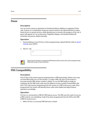 Page 202Pause4-81
Pause
Description
You can insert a pause to generate an intentional delay in dialing on outgoing CO line 
calls. A pause or a combination of pauses may be stored in the Speed Dial bins to allow 
timed access to special services, while allowing you to monitor the progress of the call. A 
pause will appear as P on an Executive Telephone display. Last Number Redial will 
remember any pauses dialed manually.
Operation
1. During dialing on any CO line or when programming a Speed Dial bin (refer to...