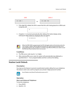 Page 2034-82Station Lock/Unlock
2. If the digit [9] is dialed, the DHS is aware that this call is being placed on a PBX trunk 
(outgoing call).
3. A hyphen (-) is inserted automatically after dialing 9 for better display clarity. 
Subsequent digits dialed are displayed after the hyphen.
Conditions
†The PBX access code may be 1 or 2 digits.
†After entering PBX access code, the system will automatically stop dialing for a 
specified time (1 - 9 secs programmable) and then continue the dialing. 
Station Lock/Unlock...