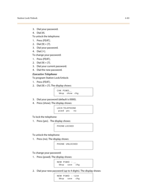 Page 204Station Lock/Unlock4-83
3. Dial your password.
4. Dial [#].
To unlock the telephone:
1. Press [FEAT ].
2. Dial [9] + [7].
3. Dial your password.
4. Dial [✳].
To change your password:
1. Press [FEAT ].
2. Dial [9] + [7].
3. Dial your current password.
4. Dial the new password.
Executive Telephone
To program Station Lock/Unlock:
1. Press [FEAT ].
2. Dial [9] + [7]. The display shows:
3. Dial your password (default is 0000).
4. Press [show]. The display shows:
To lock the telephone:
1. Press [yes]. The...