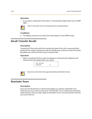 Page 2074-86Recall ( Transfer Recall)
Operation
1. As you dial on a dial pulse CO line, dial [✳]. All subsequent digits will be sent as DTMF 
digits.
Conditions
†The dialing conversion can only be from Pulse Mode to Tone (DTMF) mode.
Recall ( Transfer Recall)
Description
Transferred CO lines will recall to the transferring station if the call is unanswered after 
the Recall Time expires. During the recall, the outside party continues to hear the transfer 
Ring Back tone, and the CO line returns to System Hold....